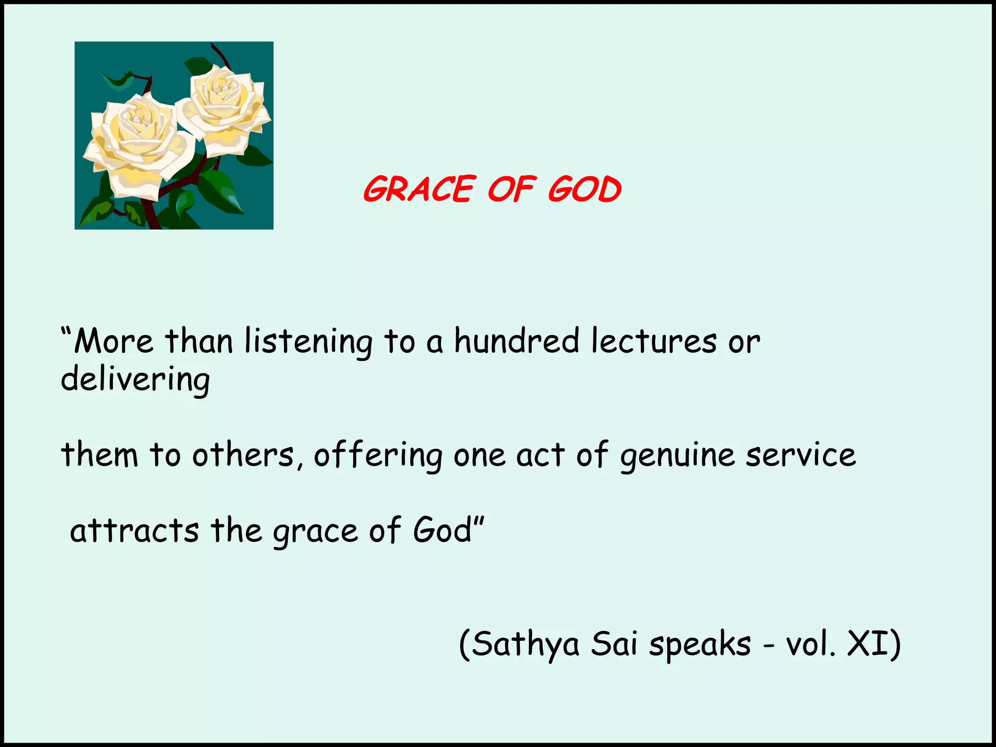 GRACE OF GOD “ More than listening to a hundred lectures or delivering them to others, offering one act of genuine service attracts the grace of God”   (Sathya Sai speaks - vol. XI) 