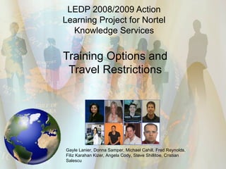 LEDP 2008/2009 Action Learning Project for Nortel Knowledge Services Training Options and Travel Restrictions Gayle Lanier, Donna Samper, Michael Cahill, Fred Reynolds,  F iliz Karahan Kizer, Angela Cody, Steve Shillitoe, Cristian Salescu 