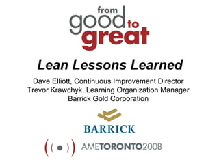 Lean Lessons Learned
  Dave Elliott, Continuous Improvement Director
Trevor Krawchyk, Learning Organization Manager
             Barrick Gold Corporation
 