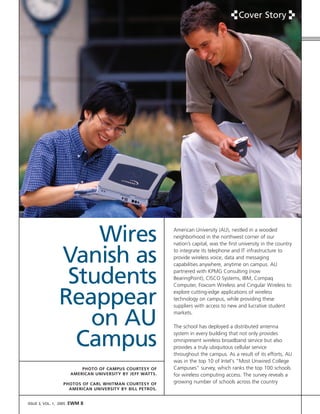 Cover Story




                     Wires                                   American University (AU), nestled in a wooded
                                                             neighborhood in the northwest corner of our
                                                             nation’s capital, was the first university in the country


                 Vanish as                                   to integrate its telephone and IT infrastructure to
                                                             provide wireless voice, data and messaging
                                                             capabilities anywhere, anytime on campus. AU


                  Students                                   partnered with KPMG Consulting (now
                                                             BearingPoint), CISCO Systems, IBM, Compaq
                                                             Computer, Foxcom Wireless and Cingular Wireless to


                 Reappear                                    explore cutting-edge applications of wireless
                                                             technology on campus, while providing these
                                                             suppliers with access to new and lucrative student


                    on AU                                    markets.

                                                             The school has deployed a distributed antenna


                   Campus                                    system in every building that not only provides
                                                             omnipresent wireless broadband service but also
                                                             provides a truly ubiquitous cellular service
                                                             throughout the campus. As a result of its efforts, AU
                                                             was in the top 10 of Intel's quot;Most Unwired College
                                                             Campusesquot; survey, which ranks the top 100 schools
                            PHOTO OF CAMPUS COURTESY OF
                        AMERICAN UNIVERSITY BY JEFF WATTS.   for wireless computing access. The survey reveals a
                                                             growing number of schools across the country
                   PHOTOS OF CARL WHITMAN COURTESY OF
                     AMERICAN UNIVERSITY BY BILL PETROS.


                        EWM 8
ISSUE 3, VOL. 1, 2005
 