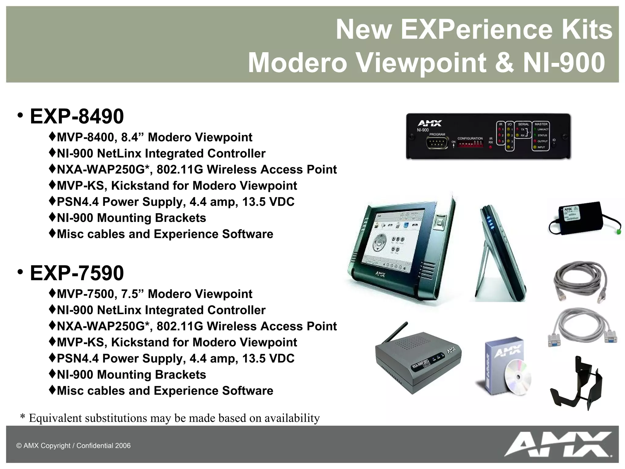New EXPerience Kits Modero Viewpoint & NI-900  EXP-8490 MVP-8400, 8.4” Modero Viewpoint NI-900 NetLinx Integrated Controller NXA-WAP250G*, 802.11G Wireless Access Point MVP-KS, Kickstand for Modero Viewpoint PSN4.4 Power Supply, 4.4 amp, 13.5 VDC NI-900 Mounting Brackets Misc cables and Experience Software EXP-7590 MVP-7500, 7.5” Modero Viewpoint NI-900 NetLinx Integrated Controller NXA-WAP250G*, 802.11G Wireless Access Point MVP-KS, Kickstand for Modero Viewpoint PSN4.4 Power Supply, 4.4 amp, 13.5 VDC NI-900 Mounting Brackets Misc cables and Experience Software * Equivalent substitutions may be made based on availability 