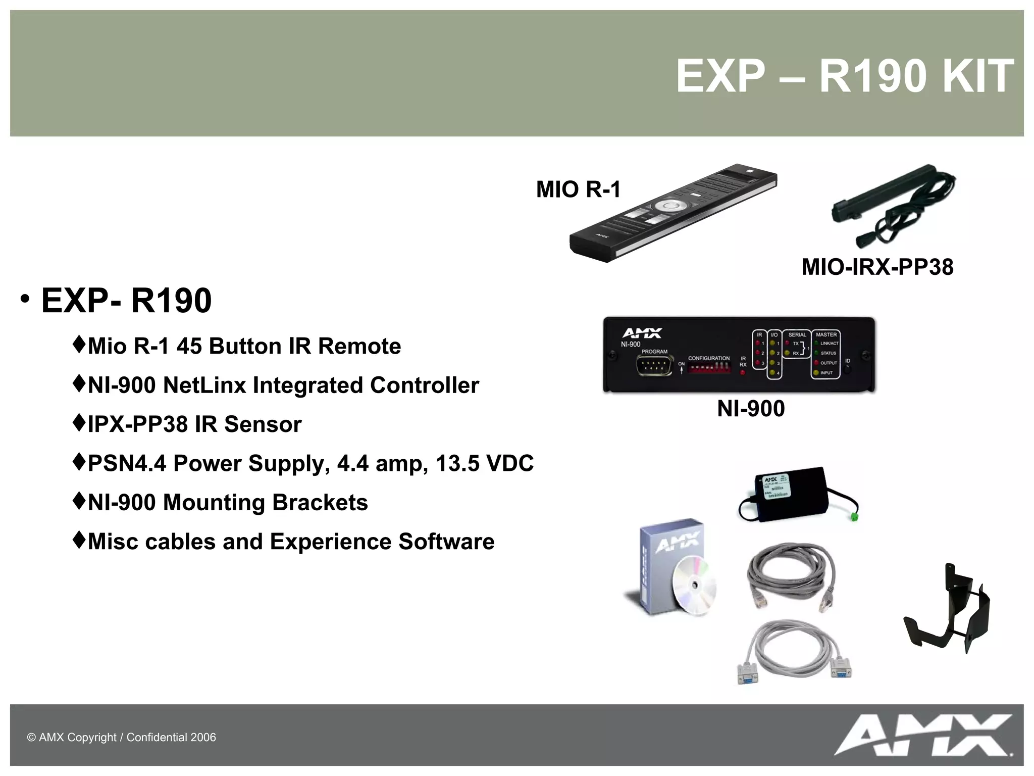 EXP – R190 KIT EXP- R190 Mio R-1 45 Button IR Remote NI-900 NetLinx Integrated Controller IPX-PP38 IR Sensor PSN4.4 Power Supply, 4.4 amp, 13.5 VDC NI-900 Mounting Brackets Misc cables and Experience Software MIO R-1 MIO-IRX-PP38 NI-900 
