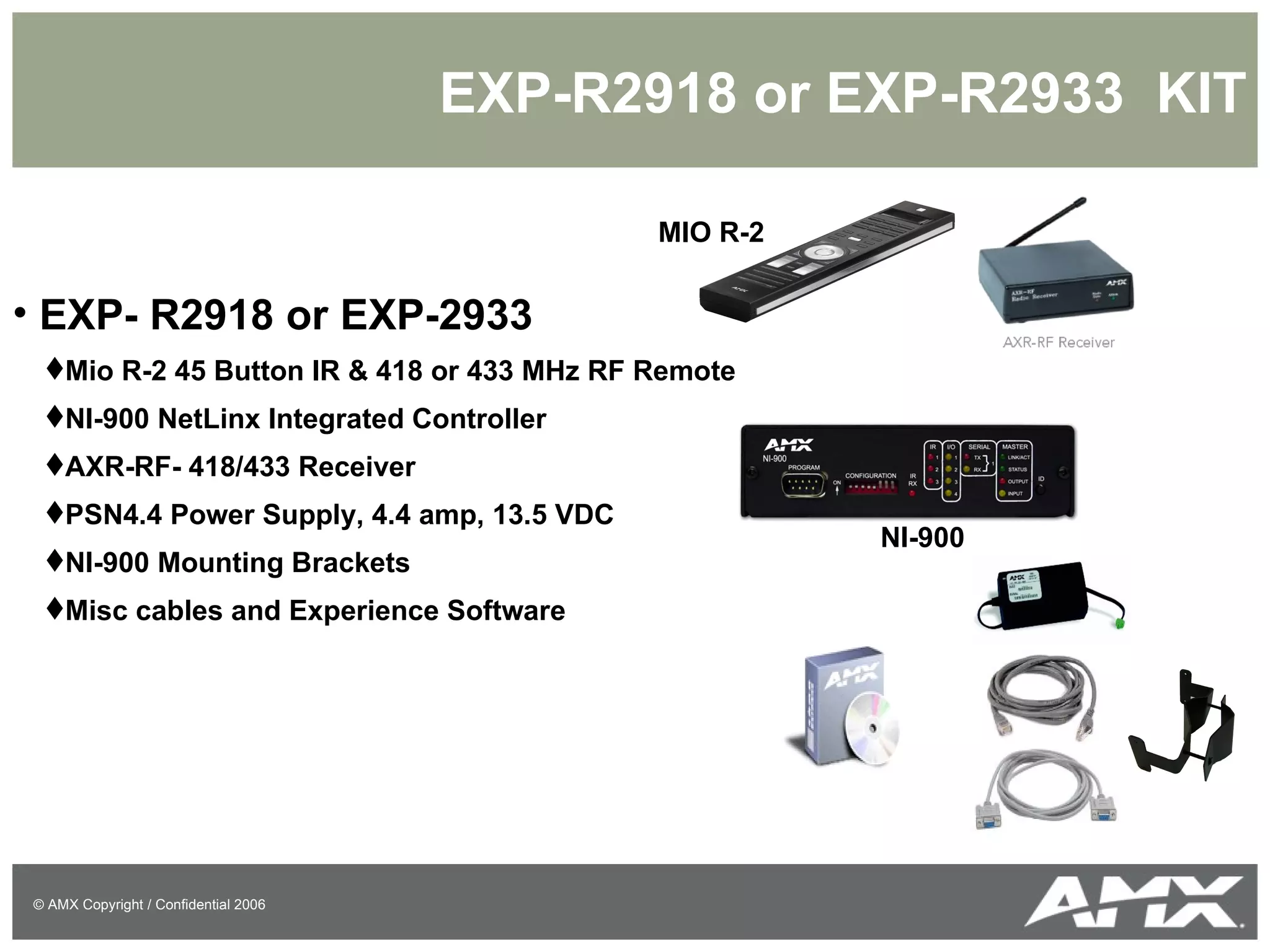 EXP-R2918 or EXP-R2933  KIT EXP- R2918 or EXP-2933 Mio R-2 45 Button IR & 418 or 433 MHz RF Remote NI-900 NetLinx Integrated Controller AXR-RF- 418/433 Receiver PSN4.4 Power Supply, 4.4 amp, 13.5 VDC NI-900 Mounting Brackets Misc cables and Experience Software MIO R-2 NI-900 