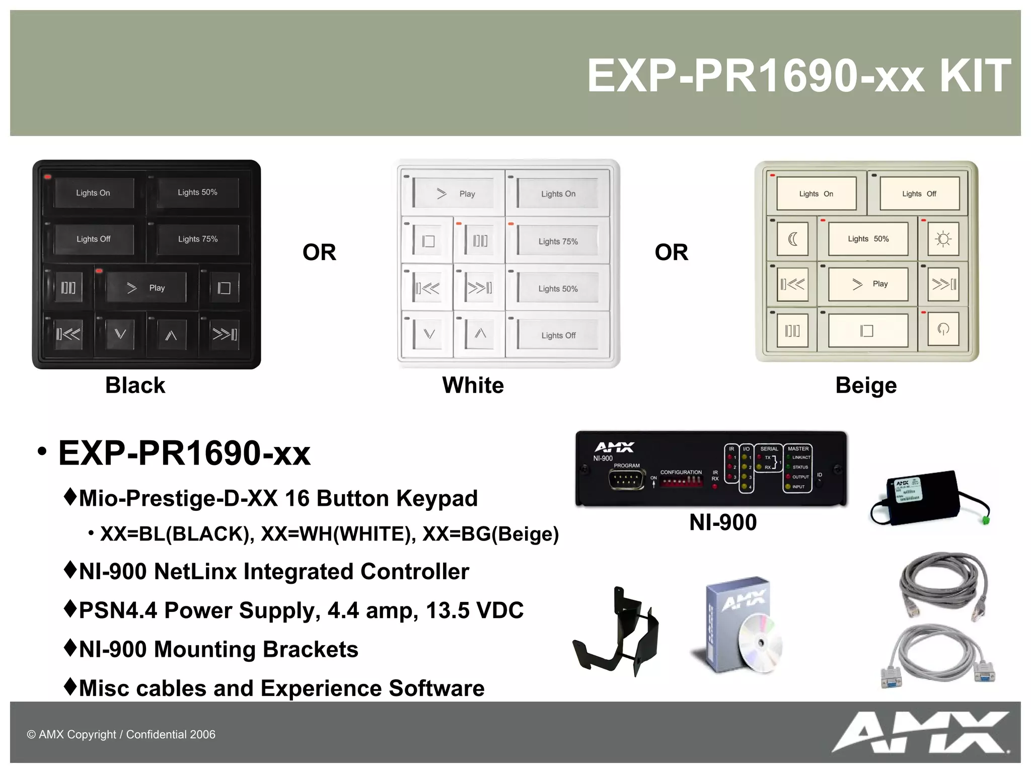 EXP-PR1690-xx KIT EXP-PR1690-xx Mio-Prestige-D-XX 16 Button Keypad XX=BL(BLACK), XX=WH(WHITE), XX=BG(Beige) NI-900 NetLinx Integrated Controller PSN4.4 Power Supply, 4.4 amp, 13.5 VDC NI-900 Mounting Brackets Misc cables and Experience Software OR OR Black White Beige NI-900 