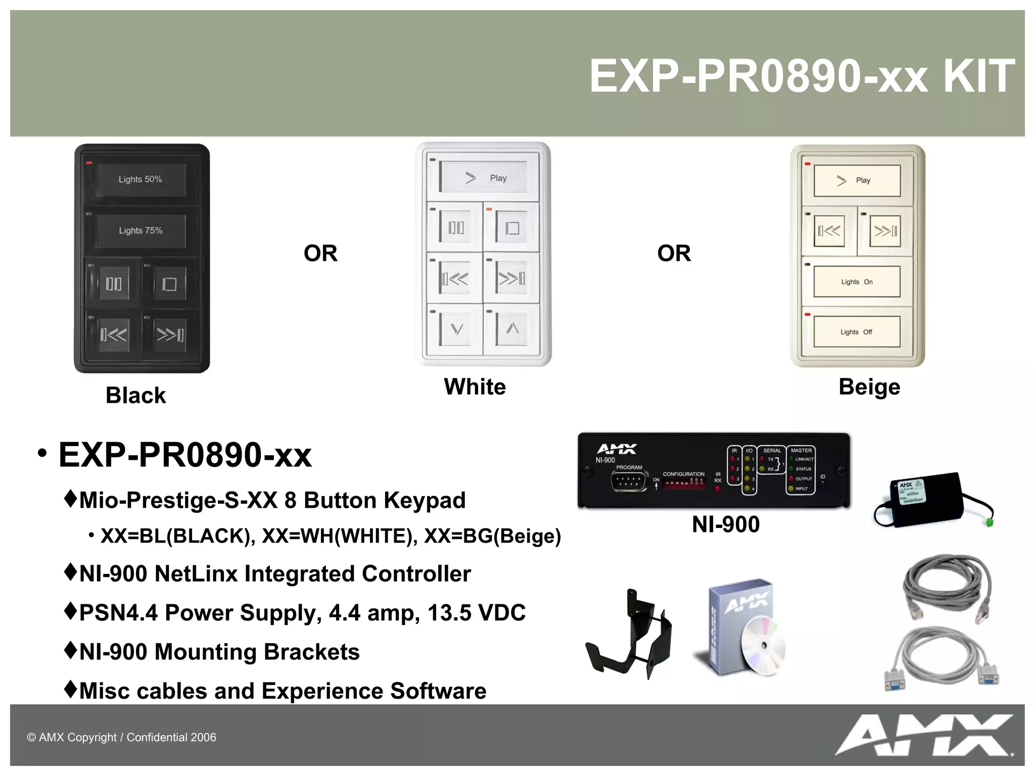 EXP-PR0890-xx KIT EXP-PR0890-xx Mio-Prestige-S-XX 8 Button Keypad XX=BL(BLACK), XX=WH(WHITE), XX=BG(Beige) NI-900 NetLinx Integrated Controller PSN4.4 Power Supply, 4.4 amp, 13.5 VDC NI-900 Mounting Brackets Misc cables and Experience Software OR OR Black White Beige NI-900 