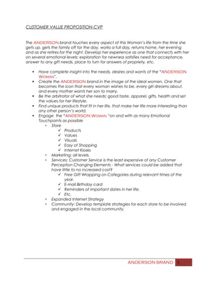 CUSTOMER VALUE PROPOSITION-CVP
The ANDERSON brand touches every aspect of this Woman’s life from the time she
gets up, gets the family off for the day, works a full day, returns home, her evening
and as she retires for the night. Develop her experience as one that connects with her
on several emotional levels: exploration for newness satisfies need for acceptance,
answer to any gift needs, place to turn for answers of propriety, etc.
 Have complete insight into the needs, desires and wants of the “ANDERSON
Woman”.
 Create the ANDERSON brand in the image of the ideal women. One that
becomes the icon that every woman wishes to be, every girl dreams about,
and every mother wants her son to marry.
 Be the arbitrator of what she needs; good taste, apparel, gifts, health and set
the values for her lifestyle.
 Find unique products that fit in her life, that make her life more interesting than
any other person’s world.
 Engage the “ANDERSON Woman “on and with as many Emotional
Touchpoints as possible
 Store
 Products
 Values
 Visuals
 Easy of Shopping
 Internet Kiosks
 Marketing: all levels.
 Services: Customer Service is the least expensive of any Customer
Perception Changing Elements - What services could be added that
have little to no increased cost?
 Free Gift Wrapping on Categories during relevant times of the
year.
 E-mail Birthday card
 Reminders of important dates in her life.
 Etc.
 Expanded Internet Strategy
 Community: Develop template strategies for each store to be involved
and engaged in the local community.
ANDERSON BRAND 5
 