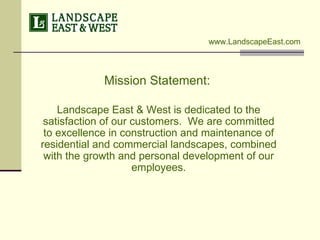 Mission Statement:   Landscape East & West is dedicated to the satisfaction of our customers.  We are committed to excellence in construction and maintenance of residential and commercial landscapes, combined with the growth and personal development of our employees. www.LandscapeEast.com 