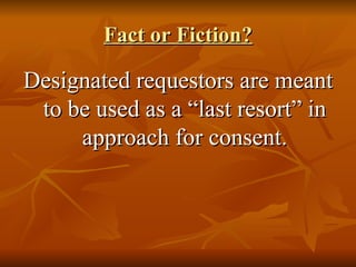 Fact or Fiction? Designated requestors are meant to be used as a “last resort” in approach for consent. 