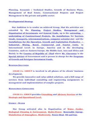 Planning, Economic / Technical Studies, Growth of Business Plans,
Management of Real Estate, Constructional Projects and Project
Management in the private and public sector.
Developmental Strategy
Our Ambition is to render an achieved Group, that his activities are
extended by the Planning, Project Studies, Management and
Organisation of Investments and General Trade, up to the entrusting –
undertaking of Constructional Projects, the Installations for Services
(trade, transports, telecommunications, computer scientist etc) and the
Installations for the Operation, Growth and Exploitation Productive –
Industrial, Mining, Rural, Commercial and Tourist Units, in
International Level: in Europe, America and in the developing
Countries, such as: Eastern Europe, the Middle East, Asia and Africa and
Mainly in the Country of Republic of Chad where Mr. Chavantas is the
Special Adviser of Government and is person in charge for the Programs
of Growth and foreigner Investment Funds.
BUSINESS SOLUTIONS
COLBI Co. GROUP is involved in all phases of its clients' business
development.
We provide innovative and value-added solutions, and a full range of
services from individual consulting and engineering assignments to
management and implementation of complex projects.
MANAGEMENT CONSULTING
COLBI Co. GROUP provides Consulting and Advisory Services at the
Strategic and Operational Level.
ENERGY - WATER
Our Group activated also in Organization of Water Feeder,
Biological Cleaning & Environment, Hydro-Power, Renewable Energy,
Disinfection of Atmosphere, Biodiversity, Power-Heat, Oil and Gas.
 
