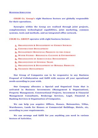 BUSINESS STRUCTURE
COLBI Co. Group’s eight Business Sectors are globally responsible
for their operations.
Synergies within the Group are realised through joint projects,
complementary technological capabilities, joint marketing, common
systems, tools and methods, and an integrated office network.
COLBI Co. GROUP operates with eight business Sectors:
1. ORGANIZATION & DEVELOPMENT OF ENERGY SOURCES
2. CONSTRUCTION DEVELOPMENT
3. DEVELOPMENT BENEFICIAL PROJECTS TO THE PUBLIC
4. WATER FEEDER - BIOLOGICAL CLEANING & ENVIRONMENT
5. ORGANIZATION OF AGRICULTURAL DEVELOPMENT
6. ORGANIZATION OF GENERAL TRADE
7. ORGANIZATION & DEVELOPMENT OF MINERAL PRODUCTS
8. TOURISTIC DEVELOPMENT
Our Group of Companies can to be responsive in any Business
Proposal of Collaboration and fulfil with success all your operational
needs according to your wish.
Our Company allocates a Special and Organized Team that is
activated in Business Investments (Management & Organization),
Property Management, Constructional Projects, Investment & Financial
Management Consultants, Brokerage Services, Legal, Financial &
Banking Services & Organization of Companies.
We can help you acquire: Offices, Houses, Maisonettes, Villas,
Warehouses, Lands for Houses or Commercial Buildings, Hotels, etc,
according to your requirements.
We can arrange and fulfil for you anything you need in various
Sectors of Activities.
 