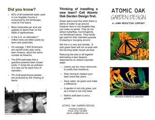 ATOMIC OAK
                                                Thinking of installing a
     Did you know?
                                                new lawn? Call Atomic
                                                                                         GARDEN DESIGN
     o 60% of all residential water used
                                                Oak Garden Design first.
       in Los Angeles County is
       consumed by the landscape,               Green lawns look fine when there is
                                                                                         a lawn reduction company
       most of it for lawns.                    plenty of water to go around,
                                                however here in Los Angeles they
     o More herbicides per acre are
                                                just make no sense. They do not
       applied on lawns than on the
                                                attract butterflies, hummingbirds,
       fields of agribusiness.
                                                nor beneficial insects. They hardly
     o In the U.S. an estimated 7               get used for their intended purpose
       million birds are killed yearly by       of playing or lounging around.
       lawn-care pesticides.
                                                We live in a very arid climate. A
     o On average, 7,600 Americans              lush green lawn will not co-exist with
       are injured every year using             the looming water issues we face.
       lawn mowers, about the same
                                                Reducing the size or all together
       number as firearms.
                                                eliminating a lawn lessens
     o The EPA estimates that a                 dependence on distant imported
       gasoline powered lawn mower              water.
       emits 11 times the air pollution
                                                o Lawns use too many resources
       of a new car for each hour of
                                                  to justify their existence.
       operation.
                                                o Stop having to replace your
     o 5% of all greenhouse gasses
                                                  lawn every few years.
       are produced by the mowing of
       lawns.                                   o Save water, be green and make
                                                  a difference.
                                                o A garden in not only grass, just
                                                  as a forest is not only trees.
                                                o Wall to wall lawn is not a               Monarch butterfly & caterpillar
                                                  garden.


                                                  ATOMIC OAK GARDEN DESIGN
                                                          Pasadena California
                                                        Phone: (818) 720-6908
                                                       atomic_oak@hotmail.com
All text © Copyright 2009 Matt-Dell Tufenkian
 