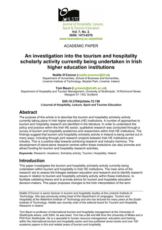 Vol. 7, No. 2.
                                      ISSN: 1473-8376
                                 www.heacademy.ac.uk/johlste

                                     ACADEMIC PAPER

  An investigation into the tourism and hospitality
scholarly activity currently being undertaken in Irish
            higher education institutions
                           Noëlle O’Connor (noelle.oconnor@lit.ie)
                   Department of Humanities, School of Business and Humanities,
                   Limerick Institute of Technology, Moylish Park, Limerick, Ireland

                              Tom Baum (t.g.baum@strath.ac.uk)
 Department of Hospitality and Tourism Management, University of Strathclyde, 16 Richmond Street,
                                    Glasgow G1 1XQ, Scotland

                                   DOI:10.3794/johlste.72.158
                 ©Journal of Hospitality, Leisure, Sport and Tourism Education

Abstract
The purpose of this article is to describe the tourism and hospitality scholarly activity
currently taking place in Irish higher education (HE) institutions. A number of approaches to
tourism and hospitality research are identified in the literature. In order to understand the
policy and practice within the Irish HE sector, qualitative research was conducted through a
survey of tourism and hospitality academics and researchers within Irish HE institutions. The
findings suggest that tourism and hospitality scholarly activity in Ireland is being carried out in
many ways, including through joint research projects between Irish HE institutions and
industry. This is a positive step towards achieving research and industry harmony. The
development of stand-alone research centres within these institutions can also promote and
attract funding for tourism and hospitality research activities.
Keywords: Research; Academic; Scholarly activity; Tourism; Hospitality; Ireland

Introduction
This paper investigates the tourism and hospitality scholarly activity currently being
undertaken within tourism and hospitality in Irish HE institutions. The main aims of the
research are to assess the linkages between education and research and to identify research
issues in relation to tourism and hospitality scholarly activity within these institutions, to
facilitate validating theory and to provide advice for tourism and hospitality education
decision-makers. This paper proposes changes to the Irish interpretation of the term


Noëlle O’Connor is senior lecturer in tourism and hospitality studies at the Limerick Institute of
Technology. She was previously acting head of the Department of Languages, Tourism and
Hospitality at the Waterford Institute of Technology and she has lectured for many years at the Dublin
Institute of Technology. Noëlle was recently chair of the editorial board for Tourism and Hospitality
Research in Ireland.

Tom Baum is professor of international tourism and hospitality management at the University of
Strathclyde where, until 2004, he was head. Tom has a BA and MA from the University of Wales and a
PhD from Strathclyde. He is a specialist in human resource management, education and training
within the international tourism and hospitality sector and has published seven books and over 100
academic papers in this and related areas of tourism and hospitality.
 