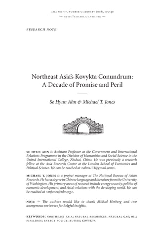 Northeast Asia’s Kovykta Conundrum:
A Decade of Promise and Peril
Se Hyun Ahn & Michael T. Jones
research note
•  http://asiapolicy.nbr.org  •
keywords: northeast asia; natural resources; natural gas; oil;
pipelines; energy policy; russia; kovykta
se hyun ahn is Assistant Professor at the Government and International
Relations Programme in the Division of Humanities and Social Science in the
United International College, Zhuhai, China. He was previously a research
fellow at the Asia Research Centre at the London School of Economics and
Political Science. He can be reached at <ahns131@gmail.com>.
michael t. jones is a project manager at The National Bureau of Asian
Research.HehasadegreeinChineselanguageandliteraturefromtheUniversity
of Washington. His primary areas of research include energy security, politics of
economic development, and Asia’s relations with the developing world. He can
be reached at <mjones@nbr.org>.
note  u  The authors would like to thank Mikkal Herberg and two
anonymous reviewers for helpful insights.
asia policy, number 5 (january 2008), 105–40
 