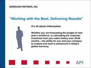 “ Working with the Best, Delivering Results” It’s all about information.  Whether you are forecasting the budget of next year’s workforce, or calculating the customer incentives from your sales history over 36-60 months – the ability for you and your company to analyze and react is paramount in today’s global economy. AMERICAN PARTNERS, INC. 