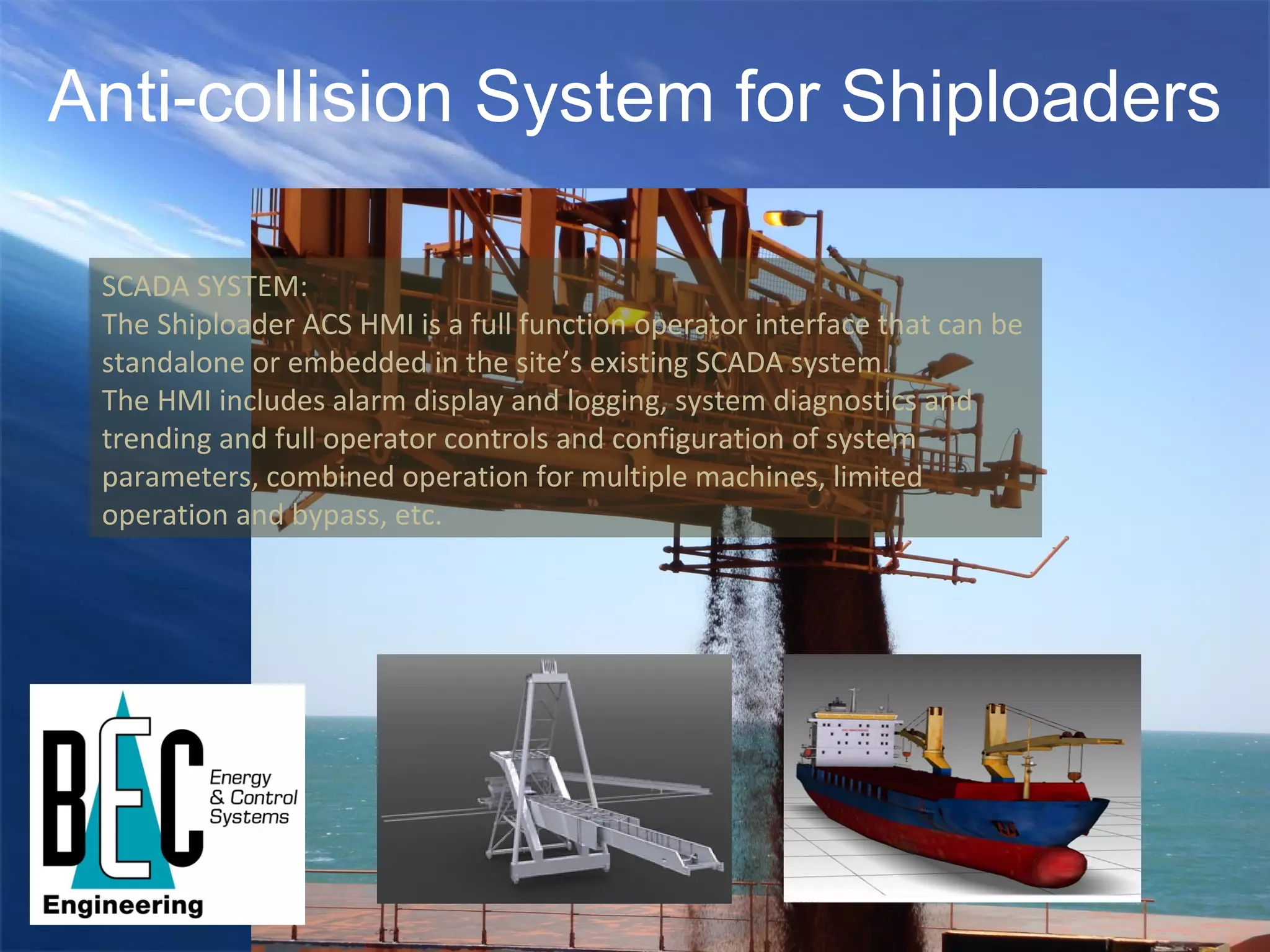 Anti-collision System for Shiploaders SCADA SYSTEM: The Shiploader ACS HMI is a full function operator interface that can be standalone or embedded in the site’s existing SCADA system.  The HMI includes alarm display and logging, system diagnostics and trending and full operator controls and configuration of system parameters, combined operation for multiple machines, limited operation and bypass, etc.  