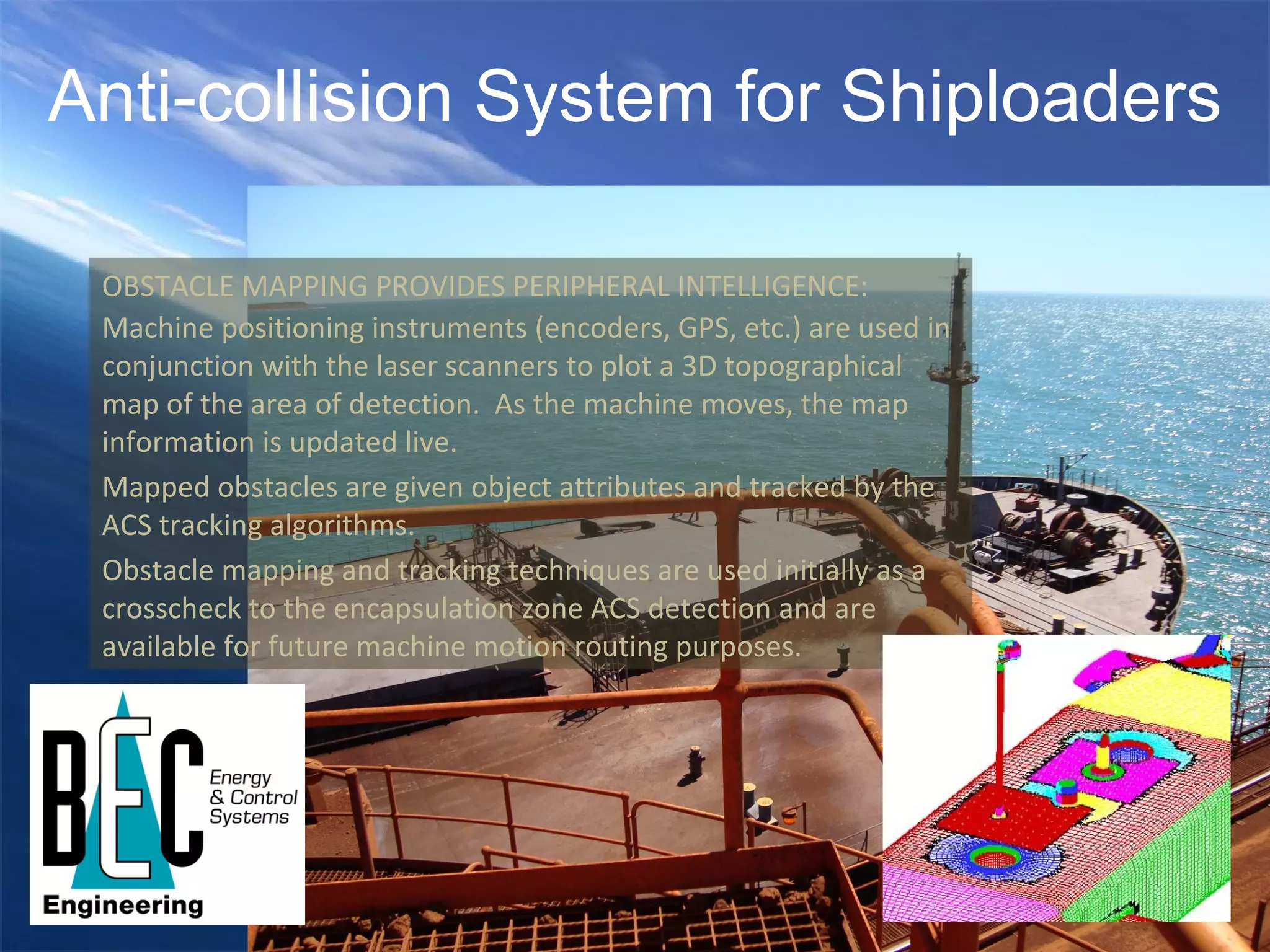 Anti-collision System for Shiploaders OBSTACLE MAPPING PROVIDES PERIPHERAL INTELLIGENCE: Machine positioning instruments (encoders, GPS, etc.) are used in conjunction with the laser scanners to plot a 3D topographical map of the area of detection.  As the machine moves, the map information is updated live. Mapped obstacles are given object attributes and tracked by the ACS tracking algorithms. Obstacle mapping and tracking techniques are used initially as a crosscheck to the encapsulation zone ACS detection and are available for future machine motion routing purposes. 