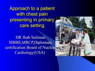 Approach to a patient with chest pain presenting in primary care setting DR Ihab Suliman MBBS,MRCP,Diplomate certification Board of Nuclear Cardiology(USA)  