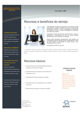 Cons.Supri.& Mkt
Integração da Cadeia de Valores
[Suprimentos/Marketing/ Comum.
Corporativa]
O levantamento de dados da operação de sua empresa, quando
áreas tributária, contábil, comercial e de recursos humanos1
são
fotografadas, possibilita a correta interpretação da necessidade
de correção de rumos ou ainda a implantação de processos,
casos estes não existam.
Empresários de êxito são unânimes em afirmar que o controle, a
governança e conhecimento do setor se tornam quesitos
fundamentais ao bom andamento da empresa.
Embora sejam afirmações inquestionáveis, cabe ressaltar que
rentabilidade somente é atingida quando há planejamento à base
de visão analítica, correta gestão de capital humano e pré-
disposição para correr riscos.
Perenidade se constrói no dia-a-dia
CONTROLE DE CUSTOS
Orçamento estruturado à base da
realidade da empresa com
desenho matricial e integrado por
ERP possibilita a correta gestão
financeira
MARKETING & SUPRIMENTOS
Marketing viral na medida certa.
Institucional ou de Varejo com as
melhores negociações na cadeia
de valores
SOLUÇÕES PR ÁTICAS
VISANDO CAPITAL
HUM ANO
Projetos e indicação de
hardware/softerware objetivando a
capacitação da mão-de-obra, além
do correto investimento e retorno
Para obter mais informações sobre
qualquer um de nossos produtos
ou serviços, visite-nos na Web:
www.zth.com.br
O cliente deverá dispor de agenda pré-determinada para
reuniões de conhecimento do negócio
Comprometimento dos acionistas e do corpo diretivo com
o processo em curso
Disponibilidade de dados necessários às análises
Comprometimento do corpo gerencial com o cronograma
do processo
Pessoas-chave para suportar o processo de mudança
Recursos e benefícios do serviço
Recursos básicos
1- O levantamento é voltado para processos e sua integração aos sistemas de tecnologia de informação existentes. A aderência dos sistemas aos
processos ou a necessidade da existência deles. Identificada necessidade de auditoria em uma área em específico, consultoria especializada será
indicada.
OPÇÕES DA CESTA DE
SERVIÇOS
Mapa de risco
Implantação de processos
Integração de processos
Suporte ao projeto logístico
Parametrização de políticas
Negociações/Supply Chain
Suporte ao processo de RH
Treinamentos
Rua Leite Ferraz,
75/121c-São Paulo-SP
04117-120
 55-11-5579-9129
-contato@zth.com.br
integradora
 