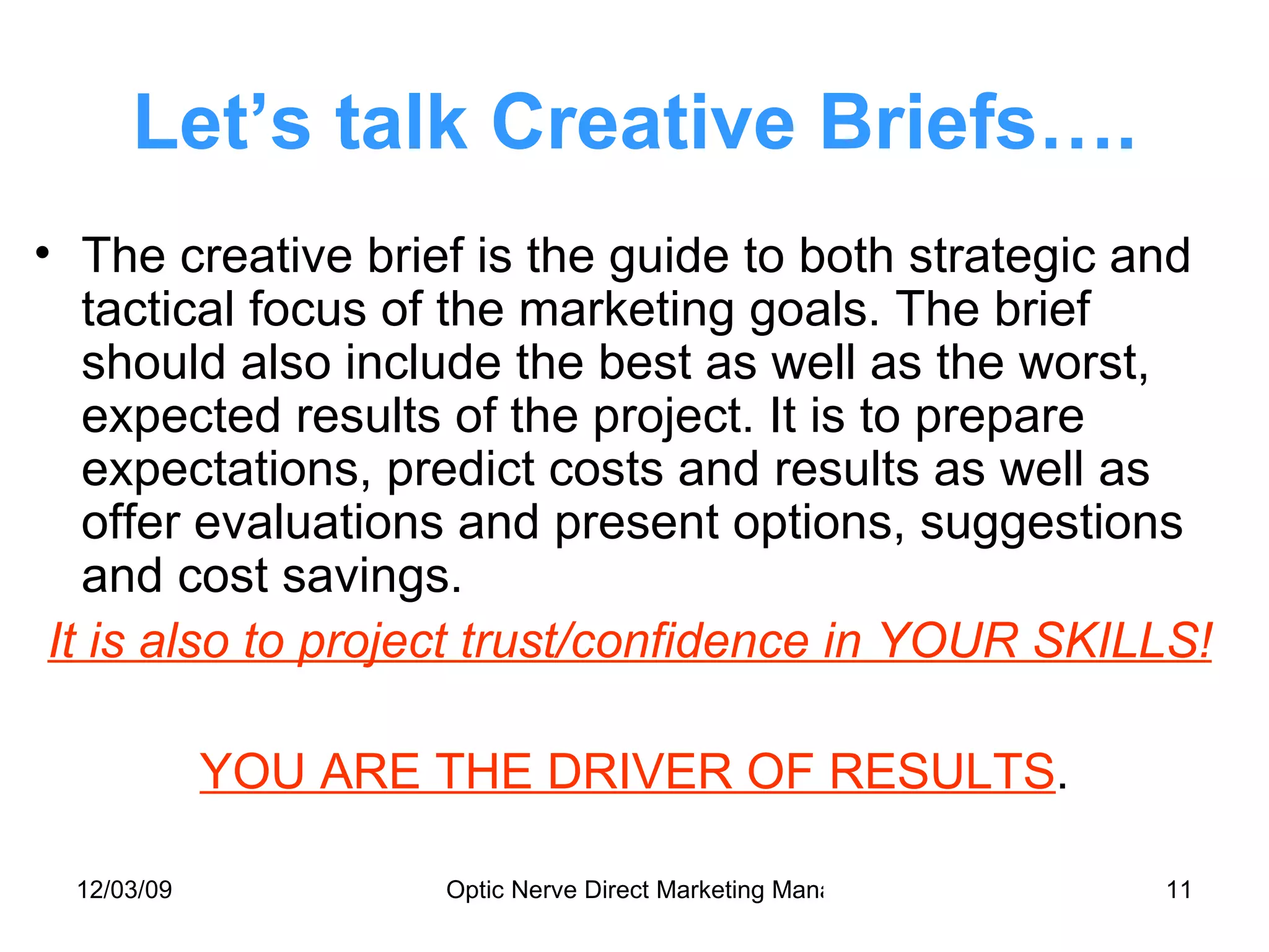 Let’s talk Creative Briefs…. The creative brief is the guide to both strategic and tactical focus of the marketing goals. The brief should also include the best as well as the worst, expected results of the project. It is to prepare expectations, predict costs and results as well as offer evaluations and present options, suggestions and cost savings. It is also to project trust/confidence in YOUR SKILLS! YOU ARE THE DRIVER OF RESULTS . 
