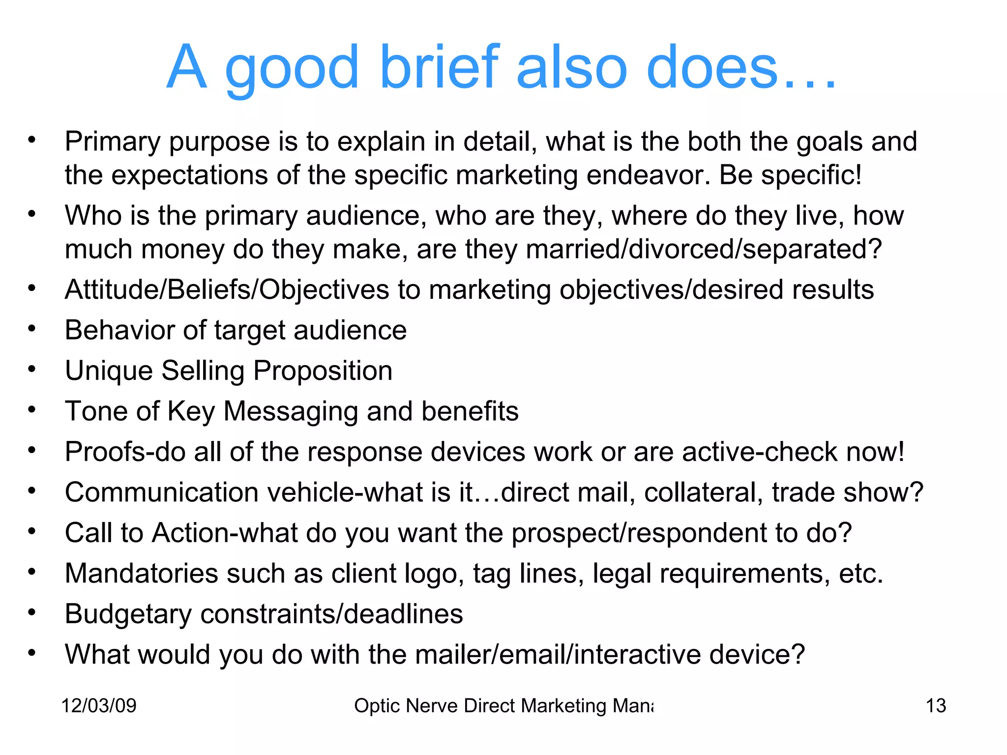A good brief also does… Primary purpose is to explain in detail, what is the both the goals and the expectations of the specific marketing endeavor. Be specific! Who is the primary audience, who are they, where do they live, how much money do they make, are they married/divorced/separated? Attitude/Beliefs/Objectives to marketing objectives/desired results Behavior of target audience Unique Selling Proposition Tone of Key Messaging and benefits Proofs-do all of the response devices work or are active-check now! Communication vehicle-what is it…direct mail, collateral, trade show? Call to Action-what do you want the prospect/respondent to do? Mandatories such as client logo, tag lines, legal requirements, etc. Budgetary constraints/deadlines What would you do with the mailer/email/interactive device? 