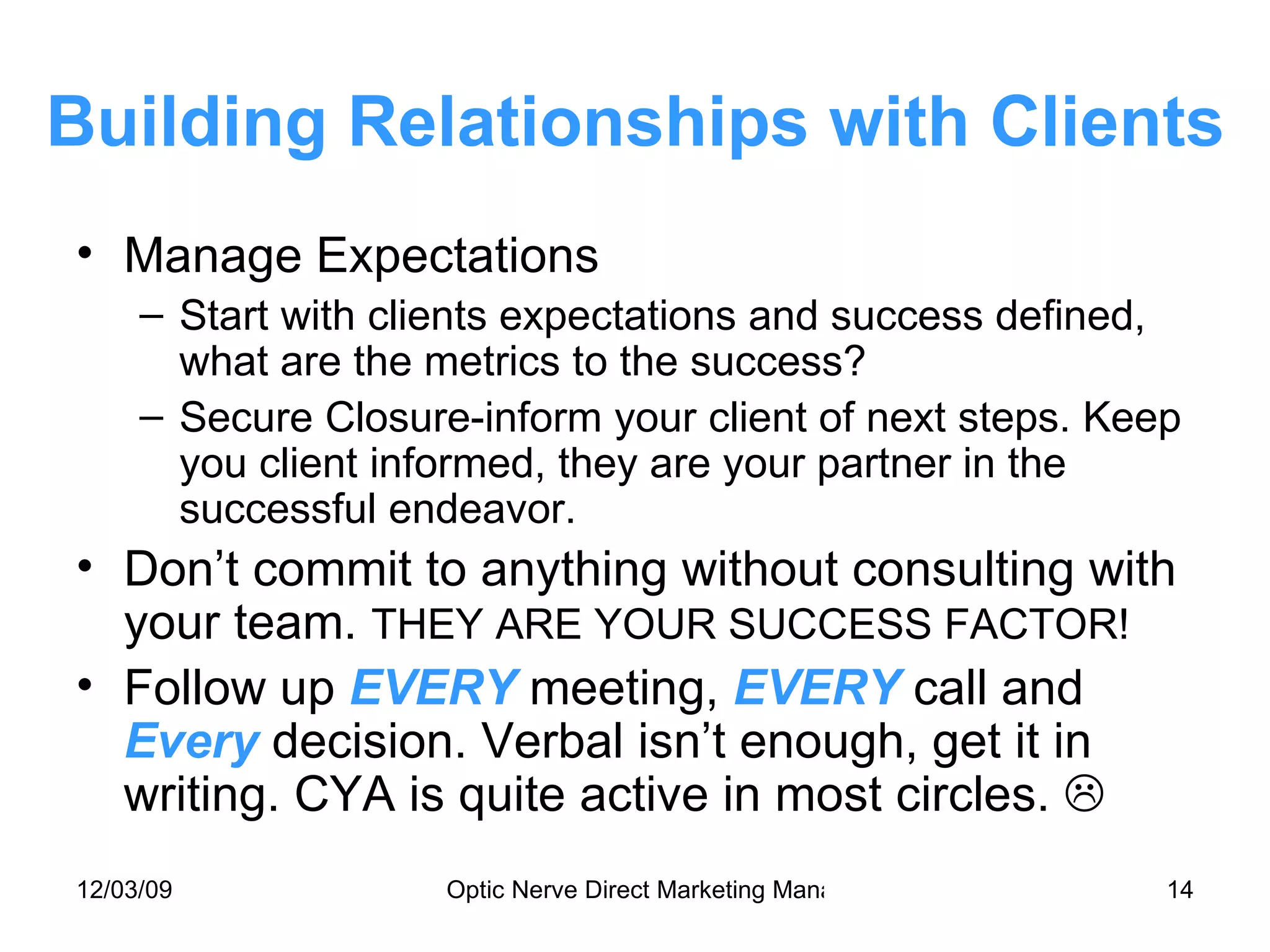 Building Relationships with Clients Manage Expectations Start with clients expectations and success defined, what are the metrics to the success? Secure Closure-inform your client of next steps. Keep you client informed, they are your partner in the successful endeavor. Don’t commit to anything without consulting with your team.  THEY ARE YOUR SUCCESS FACTOR! Follow up  EVERY  meeting,  EVERY   call and  Every  decision. Verbal isn’t enough, get it in writing. CYA is quite active in most circles.   