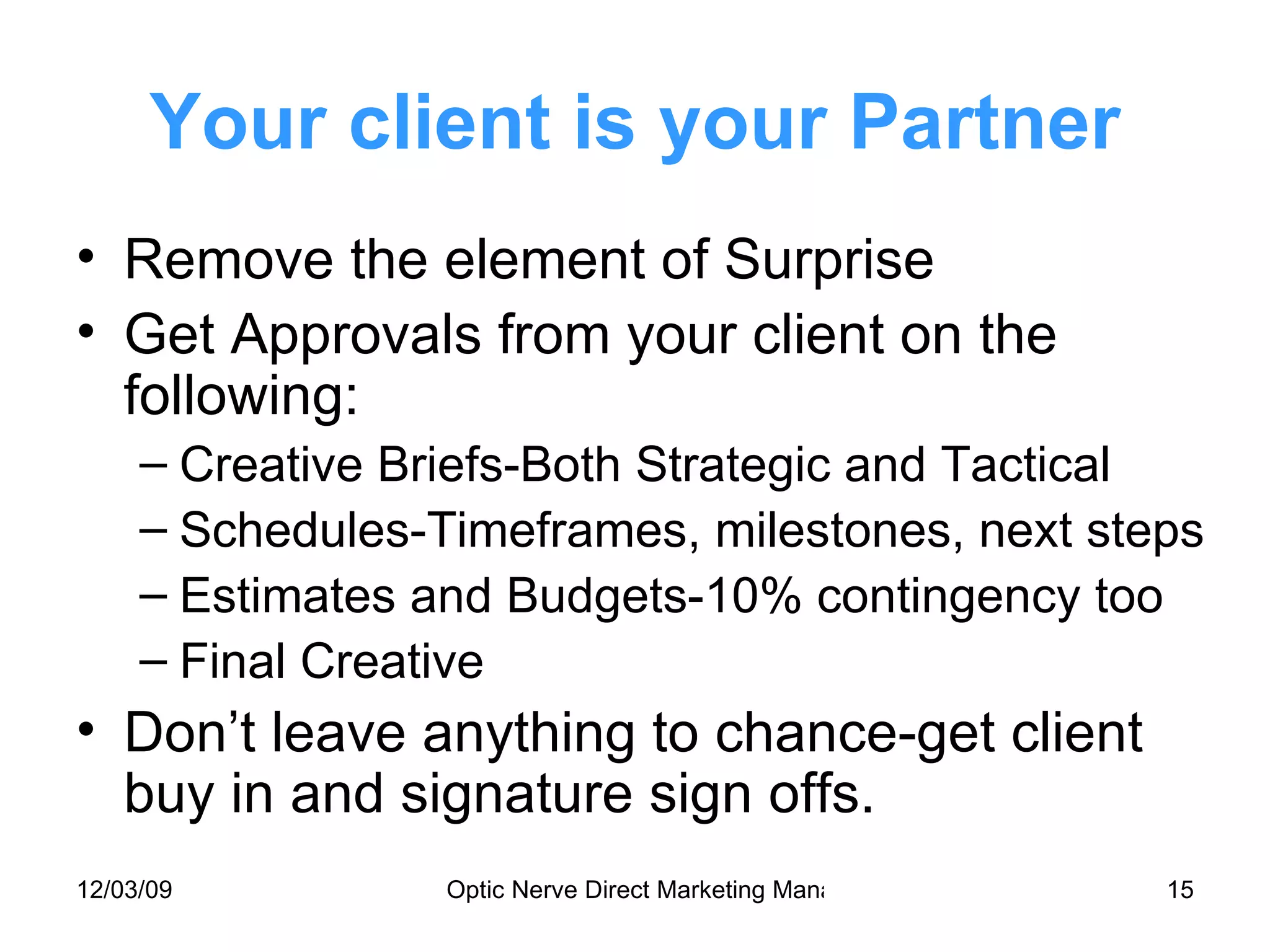 Your client is your Partner Remove the element of Surprise Get Approvals from your client on the following: Creative Briefs-Both Strategic and Tactical Schedules-Timeframes, milestones, next steps Estimates and Budgets-10% contingency too Final Creative Don’t leave anything to chance-get client buy in and signature sign offs. 