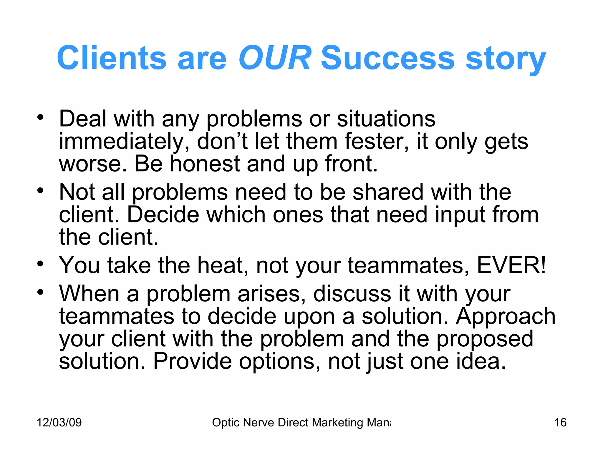 Clients are  OUR  Success story Deal with any problems or situations immediately, don’t let them fester, it only gets worse. Be honest and up front. Not all problems need to be shared with the client. Decide which ones that need input from the client. You take the heat, not your teammates, EVER! When a problem arises, discuss it with your teammates to decide upon a solution. Approach your client with the problem and the proposed solution. Provide options, not just one idea. 