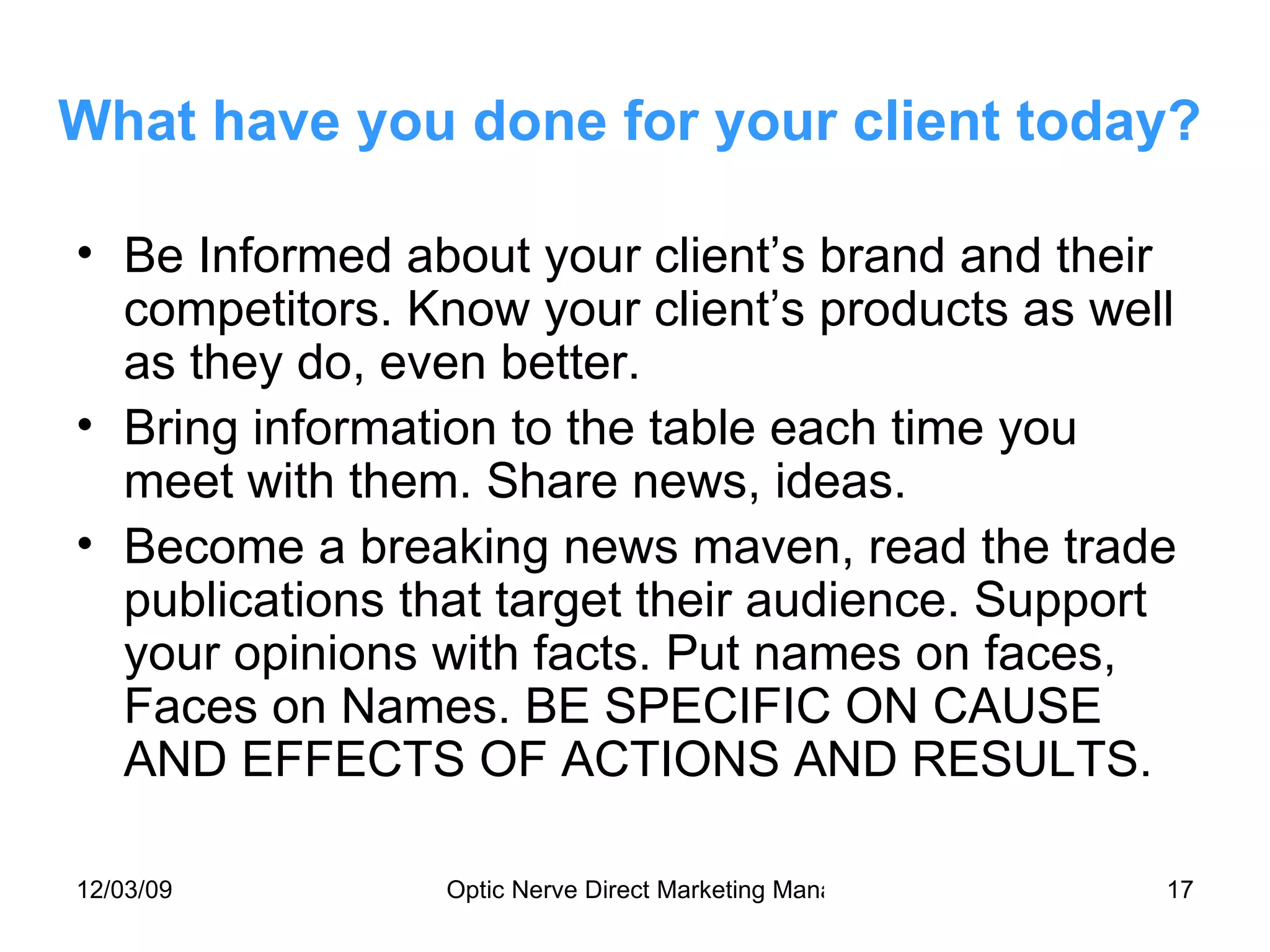 What have you done for your client today? Be Informed about your client’s brand and their competitors. Know your client’s products as well as they do, even better. Bring information to the table each time you meet with them. Share news, ideas. Become a breaking news maven, read the trade publications that target their audience. Support your opinions with facts. Put names on faces, Faces on Names. BE SPECIFIC ON CAUSE AND EFFECTS OF ACTIONS AND RESULTS. 