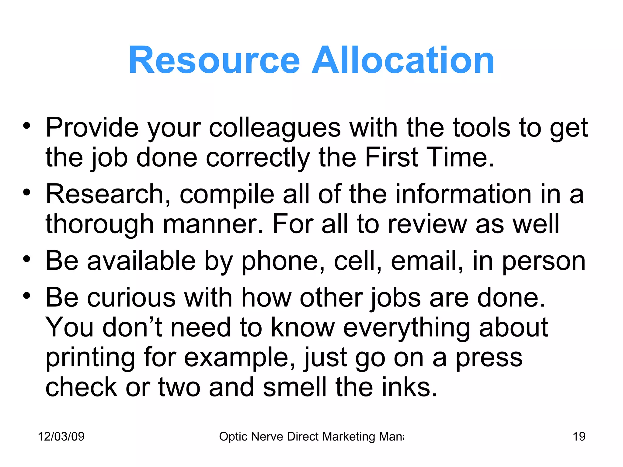 Resource Allocation Provide your colleagues with the tools to get the job done correctly the First Time. Research, compile all of the information in a thorough manner. For all to review as well Be available by phone, cell, email, in person Be curious with how other jobs are done. You don’t need to know everything about printing for example, just go on a press check or two and smell the inks. 