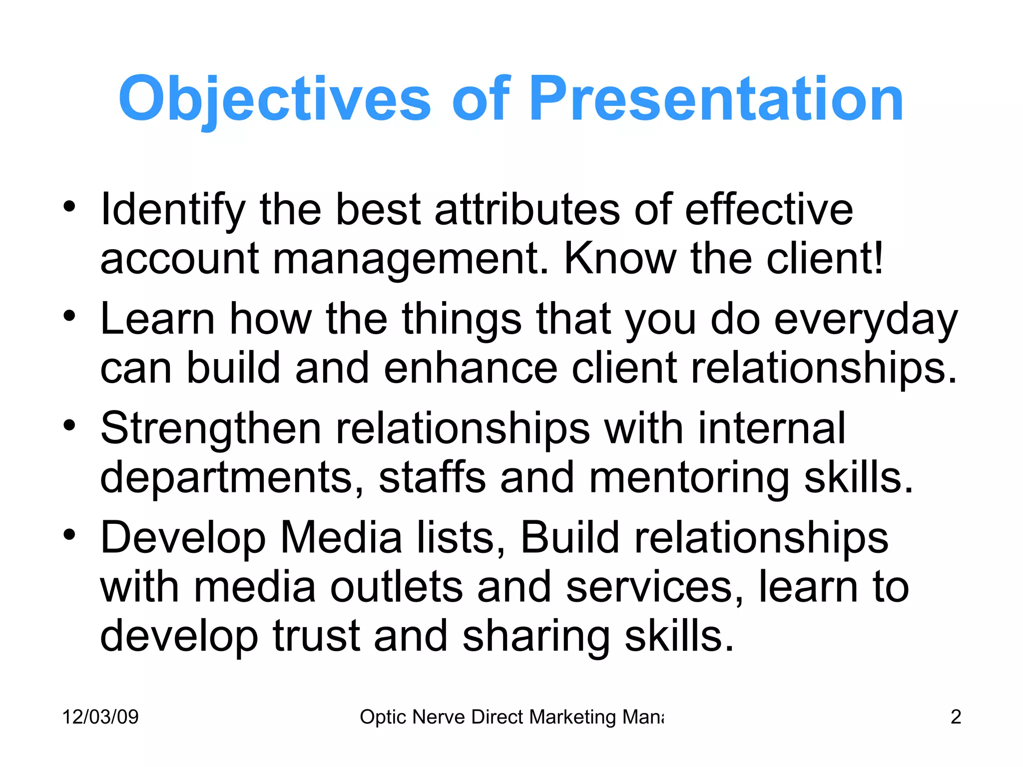 Objectives of Presentation Identify the best attributes of effective account management. Know the client! Learn how the things that you do everyday can build and enhance client relationships. Strengthen relationships with internal departments, staffs and mentoring skills. Develop Media lists, Build relationships with media outlets and services, learn to develop trust and sharing skills. 