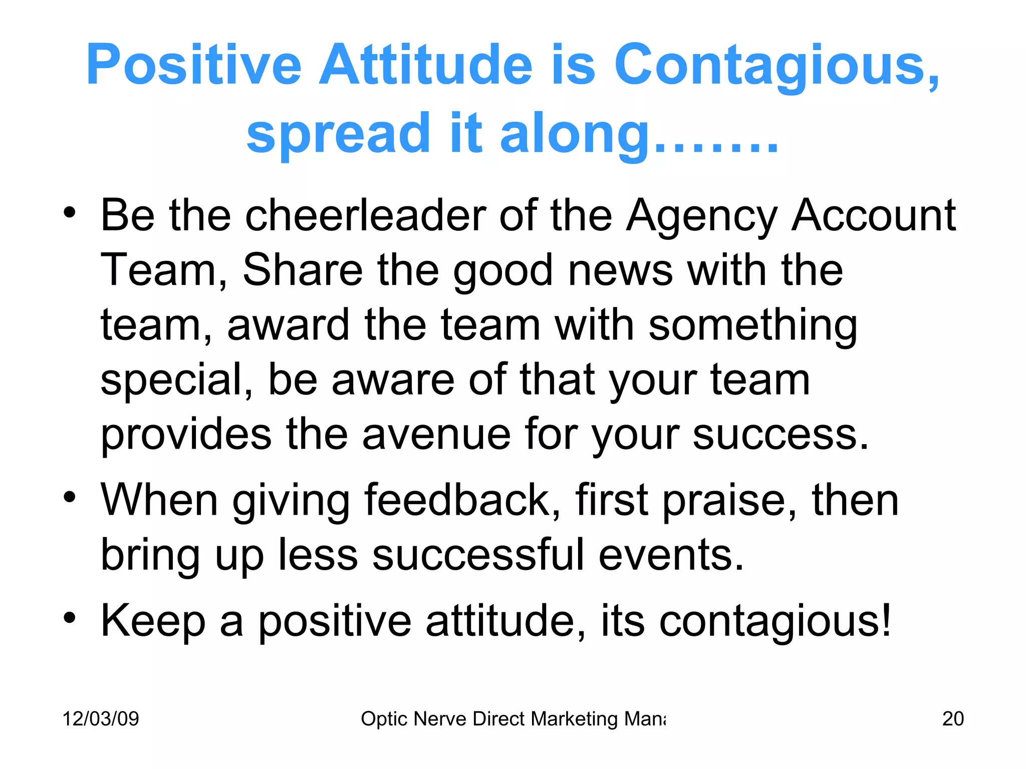 Positive Attitude is Contagious, spread it along……. Be the cheerleader of the Agency Account Team, Share the good news with the team, award the team with something special, be aware of that your team provides the avenue for your success. When giving feedback, first praise, then bring up less successful events.  Keep a positive attitude, its contagious! 