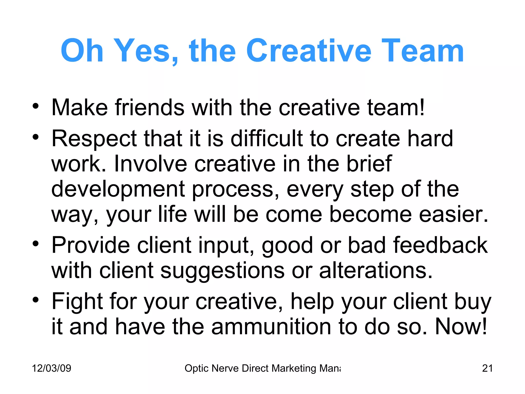 Oh Yes, the Creative Team Make friends with the creative team! Respect that it is difficult to create hard work. Involve creative in the brief development process, every step of the way, your life will be come become easier. Provide client input, good or bad feedback with client suggestions or alterations. Fight for your creative, help your client buy it and have the ammunition to do so. Now! 