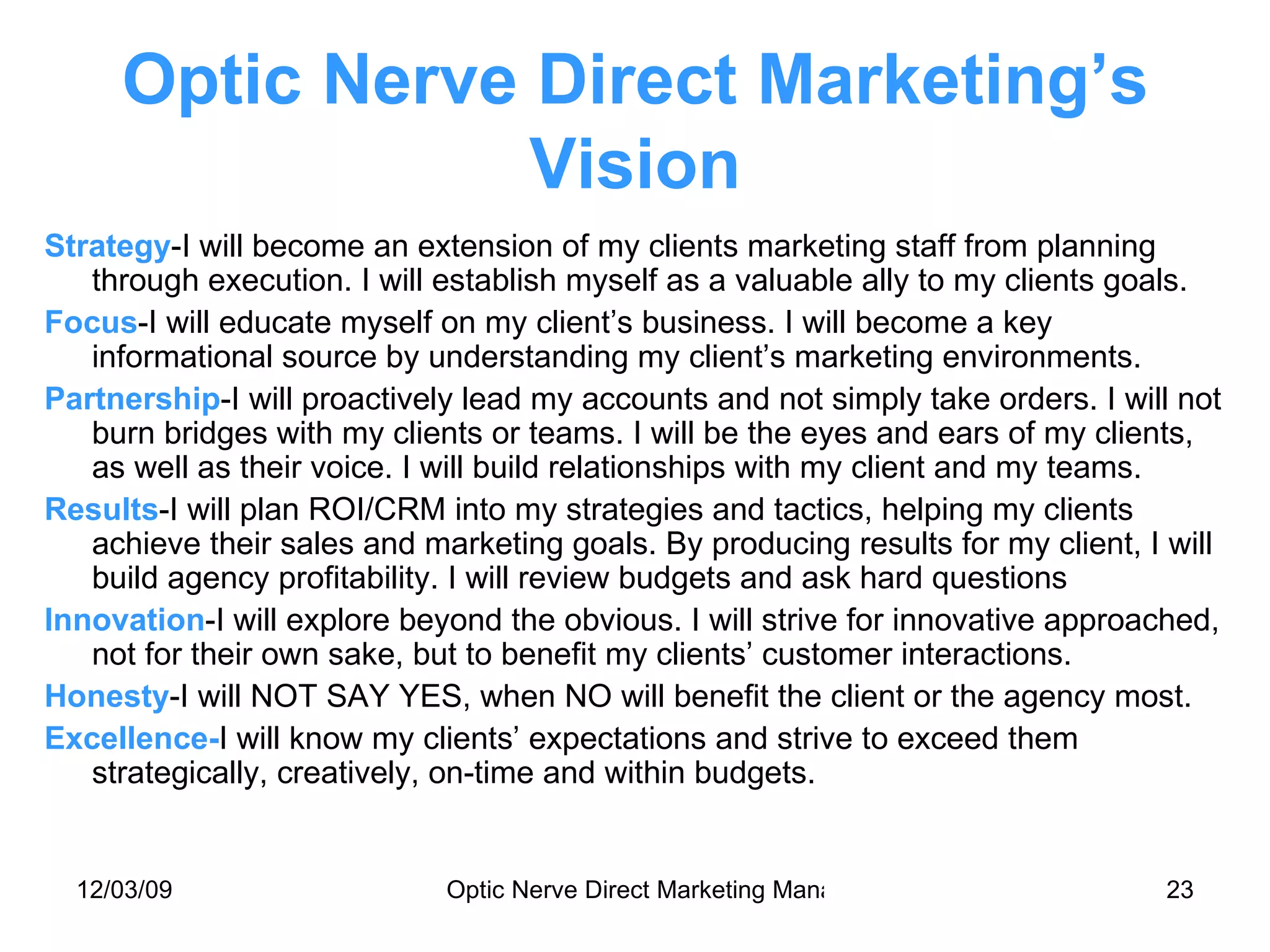 Optic Nerve Direct Marketing’s Vision Strategy -I will become an extension of my clients marketing staff from planning through execution. I will establish myself as a valuable ally to my clients goals. Focus -I will educate myself on my client’s business. I will become a key informational source by understanding my client’s marketing environments. Partnership -I will proactively lead my accounts and not simply take orders. I will not burn bridges with my clients or teams. I will be the eyes and ears of my clients, as well as their voice. I will build relationships with my client and my teams. Results -I will plan ROI/CRM into my strategies and tactics, helping my clients achieve their sales and marketing goals. By producing results for my client, I will build agency profitability. I will review budgets and ask hard questions Innovation -I will explore beyond the obvious. I will strive for innovative approached, not for their own sake, but to benefit my clients’ customer interactions. Honesty -I will NOT SAY YES, when NO will benefit the client or the agency most. Excellence- I will know my clients’ expectations and strive to exceed them strategically, creatively, on-time and within budgets. 