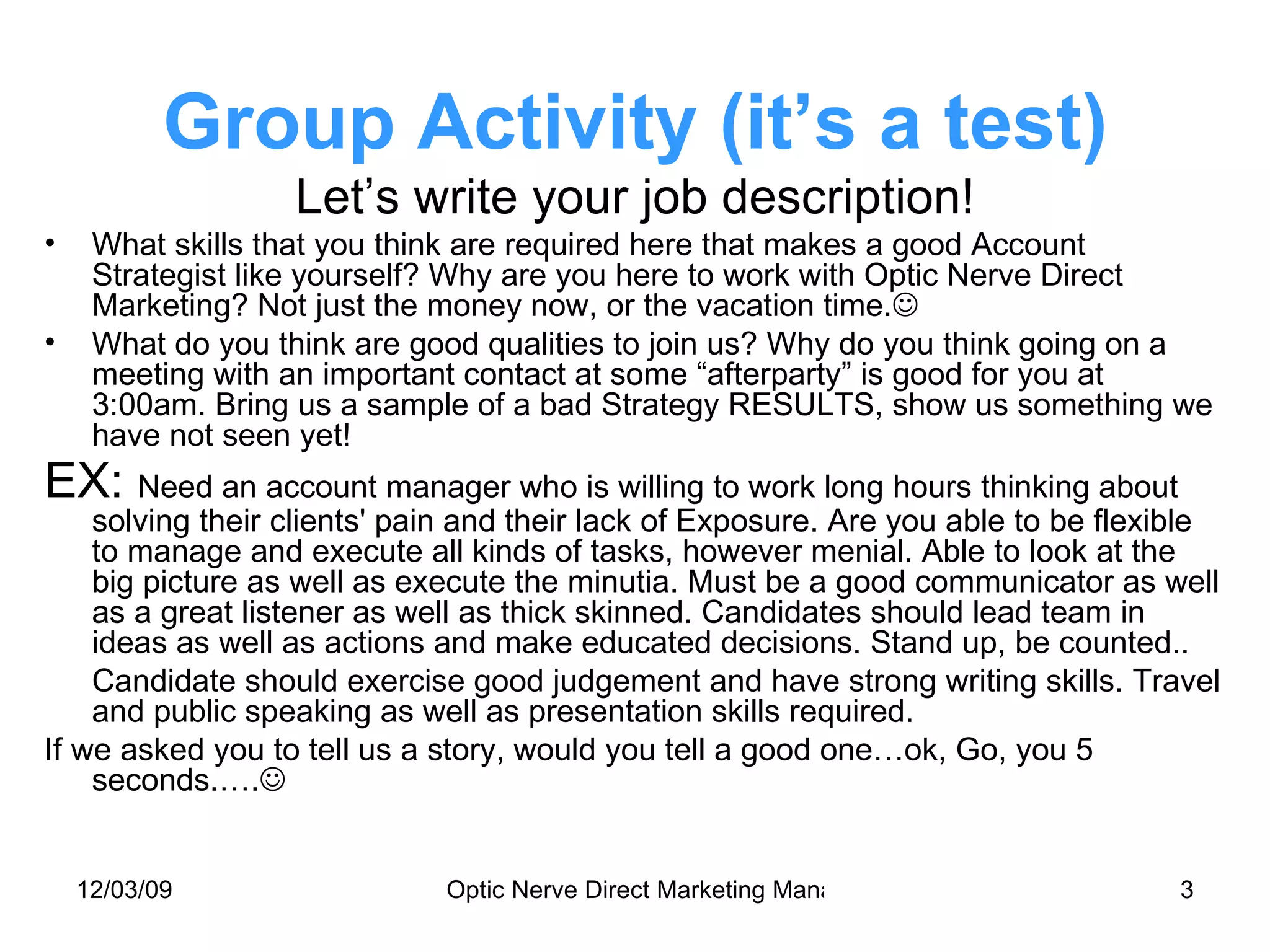 Group Activity (it’s a test) Let’s write your job description! What skills that you think are required here that makes a good Account Strategist like yourself? Why are you here to work with Optic Nerve Direct Marketing? Not just the money now, or the vacation time.  What do you think are good qualities to join us? Why do you think going on a meeting with an important contact at some “afterparty” is good for you at 3:00am. Bring us a sample of a bad Strategy RESULTS, show us something we have not seen yet! EX:  Need an account manager who is willing to work long hours thinking about solving their clients' pain and their lack of Exposure. Are you able to be flexible to manage and execute all kinds of tasks, however menial. Able to look at the big picture as well as execute the minutia. Must be a good communicator as well as a great listener as well as thick skinned. Candidates should lead team in ideas as well as actions and make educated decisions. Stand up, be counted.. Candidate should exercise good judgement and have strong writing skills. Travel and public speaking as well as presentation skills required. If we asked you to tell us a story, would you tell a good one…ok, Go, you 5 seconds.….  
