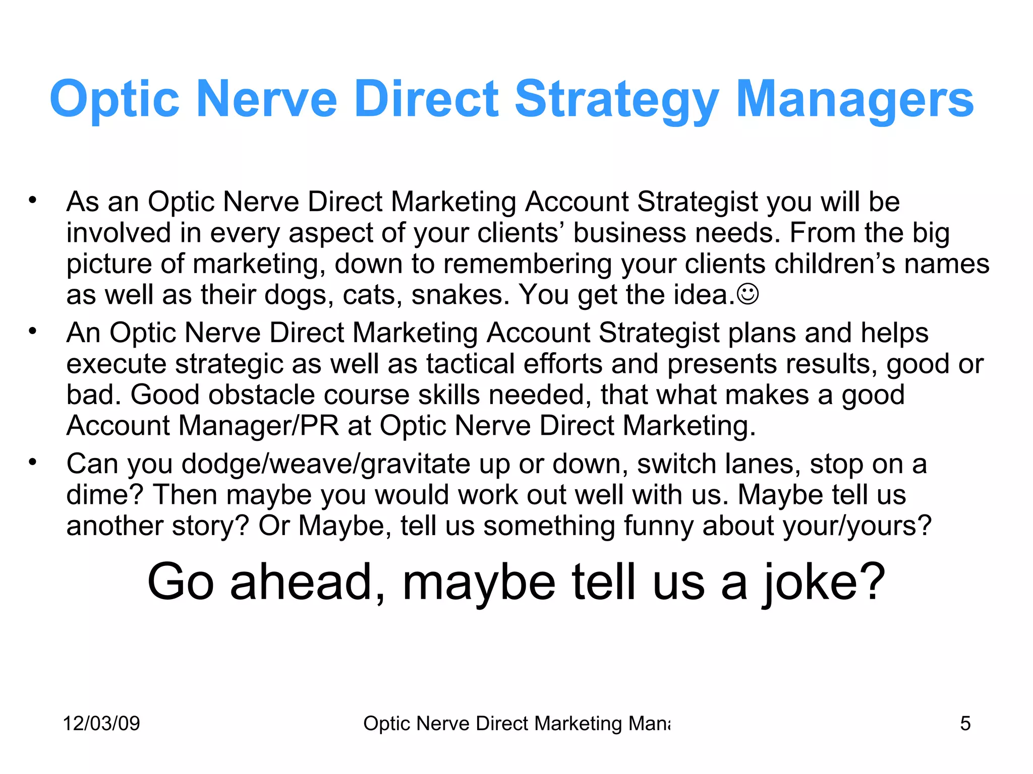 Optic Nerve Direct Strategy Managers As an Optic Nerve Direct Marketing Account Strategist you will be involved in every aspect of your clients’ business needs. From the big picture of marketing, down to remembering your clients children’s names as well as their dogs, cats, snakes. You get the idea.  An Optic Nerve Direct Marketing Account Strategist plans and helps execute strategic as well as tactical efforts and presents results, good or bad. Good obstacle course skills needed, that what makes a good Account Manager/PR at Optic Nerve Direct Marketing. Can you dodge/weave/gravitate up or down, switch lanes, stop on a dime? Then maybe you would work out well with us. Maybe tell us another story? Or Maybe, tell us something funny about your/yours? Go ahead, maybe tell us a joke? 