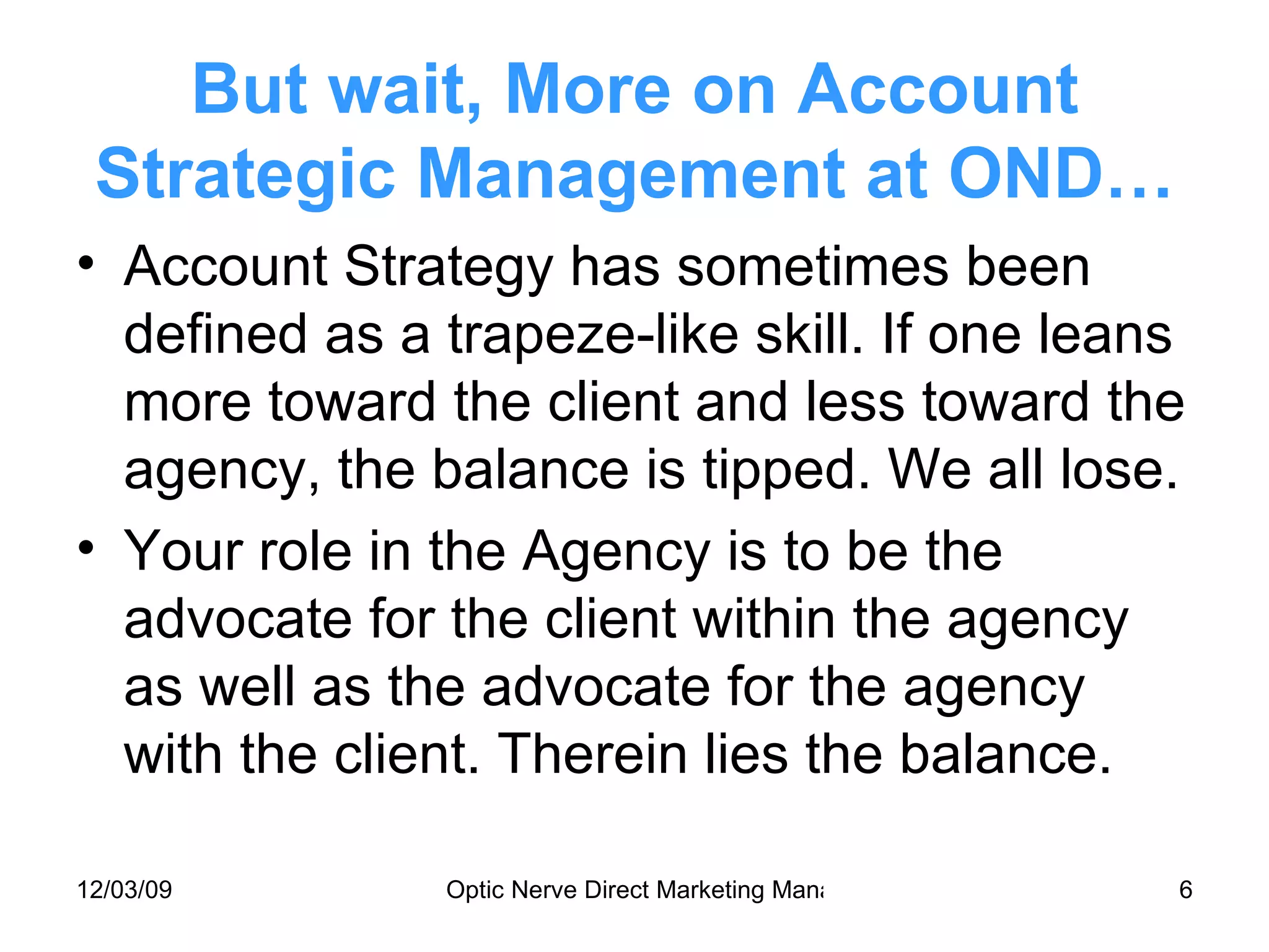 But wait, More on Account Strategic Management at OND… Account Strategy has sometimes been defined as a trapeze-like skill. If one leans more toward the client and less toward the agency, the balance is tipped. We all lose. Your role in the Agency is to be the advocate for the client within the agency as well as the advocate for the agency with the client. Therein lies the balance. 