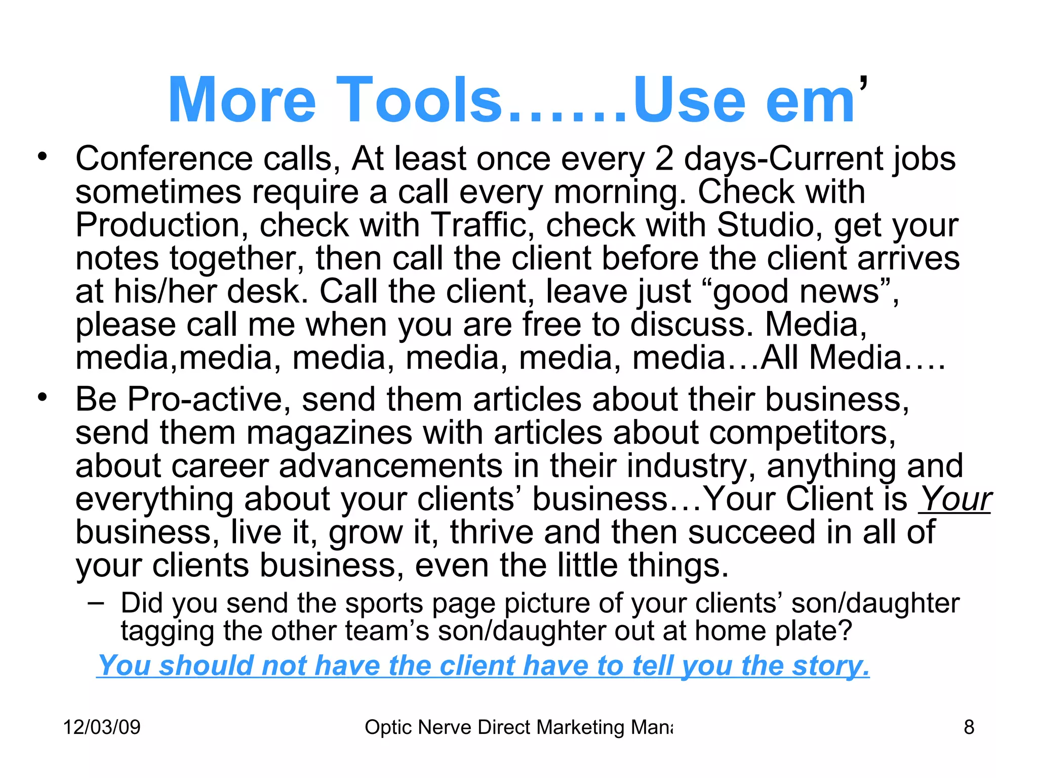 More Tools……Use em ’ Conference calls, At least once every 2 days-Current jobs sometimes require a call every morning. Check with Production, check with Traffic, check with Studio, get your notes together, then call the client before the client arrives at his/her desk. Call the client, leave just “good news”, please call me when you are free to discuss. Media, media,media, media, media, media, media…All Media…. Be Pro-active, send them articles about their business, send them magazines with articles about competitors, about career advancements in their industry, anything and everything about your clients’ business…Your Client is  Your  business, live it, grow it, thrive and then succeed in all of your clients business, even the little things. Did you send the sports page picture of your clients’ son/daughter tagging the other team’s son/daughter out at home plate? You should not have the client have to tell you the story. 