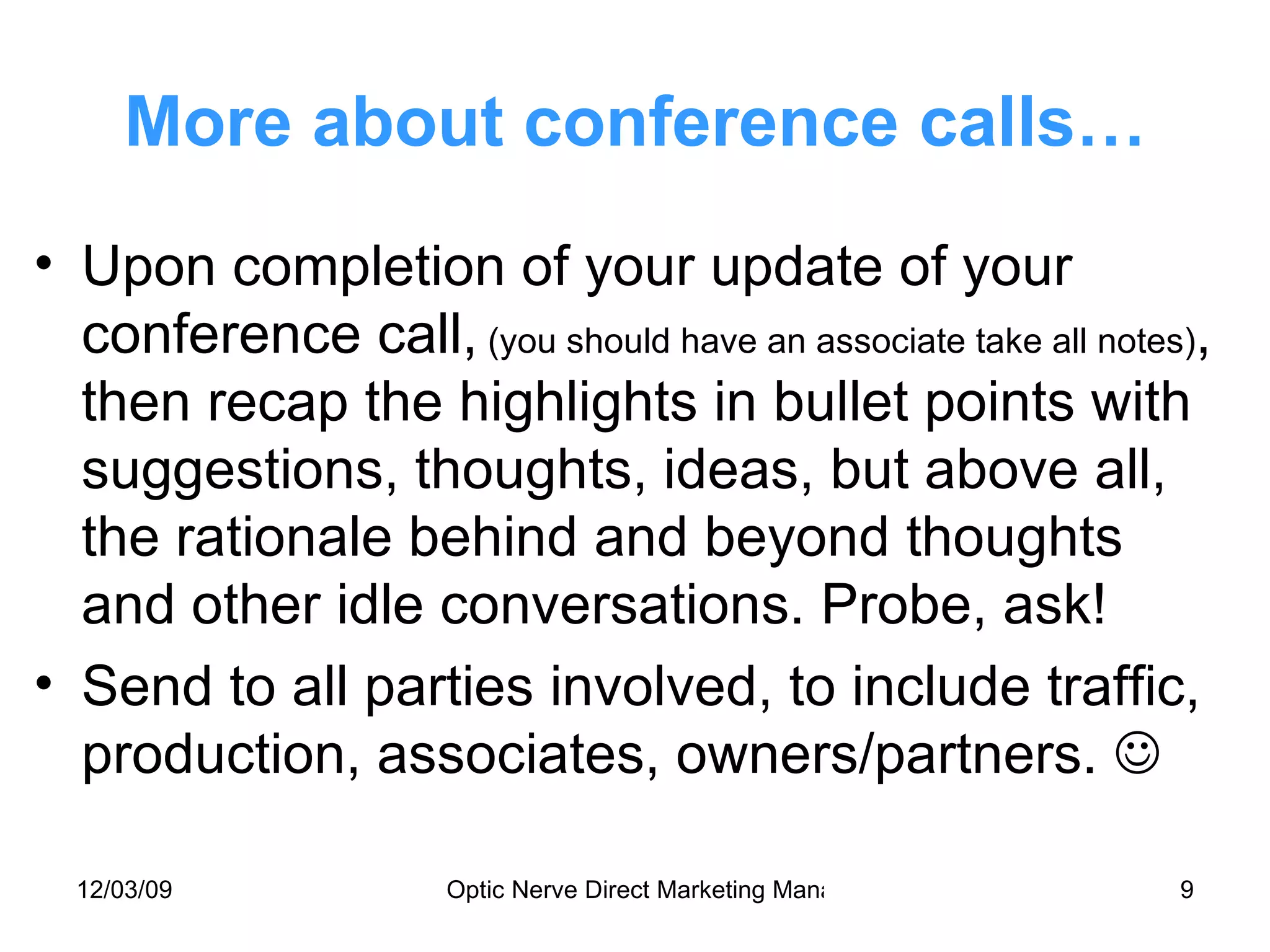 More about conference calls… Upon completion of your update of your conference call,  (you should have an associate take all notes) , then recap the highlights in bullet points with suggestions, thoughts, ideas, but above all, the rationale behind and beyond thoughts  and other idle conversations. Probe, ask! Send to all parties involved, to include traffic, production, associates, owners/partners.   