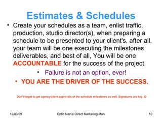 Estimates & Schedules Create your schedules as a team, enlist traffic, production, studio director(s), when preparing a schedule to be presented to your client's, after all, your team will be one executing the milestones deliverables, and best of all, You will be one  ACCOUNTABLE  for the success of the project. Failure is not an option, ever! YOU ARE THE DRIVER OF THE SUCCESS. Don’t forget to get agency/client approvals of the schedule milestones as well. Signatures are key.   