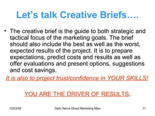 Let’s talk Creative Briefs…. The creative brief is the guide to both strategic and tactical focus of the marketing goals. The brief should also include the best as well as the worst, expected results of the project. It is to prepare expectations, predict costs and results as well as offer evaluations and present options, suggestions and cost savings. It is also to project trust/confidence in YOUR SKILLS! YOU ARE THE DRIVER OF RESULTS . 