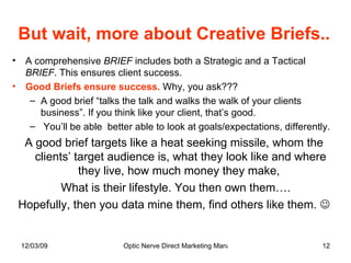But wait, more about Creative Briefs.. A comprehensive  BRIEF  includes both a Strategic and a Tactical  BRIEF . This ensures client success.  Good Briefs ensure success.  Why, you ask??? A good brief “talks the talk and walks the walk of your clients business”. If you think like your client, that’s good. You’ll be able  better able to look at goals/expectations, differently.  A good brief targets like a heat seeking missile, whom the clients’ target audience is, what they look like and where they live, how much money they make,  What is their lifestyle. You then own them…. Hopefully, then you data mine them, find others like them.   