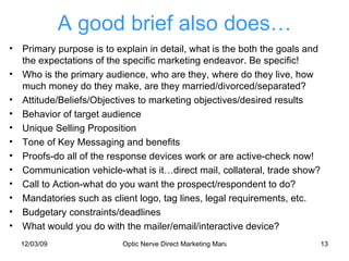 A good brief also does… Primary purpose is to explain in detail, what is the both the goals and the expectations of the specific marketing endeavor. Be specific! Who is the primary audience, who are they, where do they live, how much money do they make, are they married/divorced/separated? Attitude/Beliefs/Objectives to marketing objectives/desired results Behavior of target audience Unique Selling Proposition Tone of Key Messaging and benefits Proofs-do all of the response devices work or are active-check now! Communication vehicle-what is it…direct mail, collateral, trade show? Call to Action-what do you want the prospect/respondent to do? Mandatories such as client logo, tag lines, legal requirements, etc. Budgetary constraints/deadlines What would you do with the mailer/email/interactive device? 
