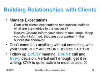 Building Relationships with Clients Manage Expectations Start with clients expectations and success defined, what are the metrics to the success? Secure Closure-inform your client of next steps. Keep you client informed, they are your partner in the successful endeavor. Don’t commit to anything without consulting with your team.  THEY ARE YOUR SUCCESS FACTOR! Follow up  EVERY  meeting,  EVERY   call and  Every  decision. Verbal isn’t enough, get it in writing. CYA is quite active in most circles.   