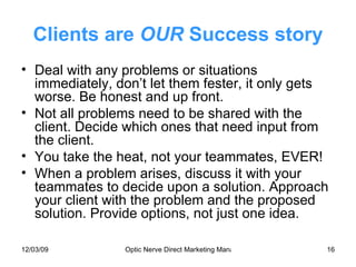 Clients are  OUR  Success story Deal with any problems or situations immediately, don’t let them fester, it only gets worse. Be honest and up front. Not all problems need to be shared with the client. Decide which ones that need input from the client. You take the heat, not your teammates, EVER! When a problem arises, discuss it with your teammates to decide upon a solution. Approach your client with the problem and the proposed solution. Provide options, not just one idea. 