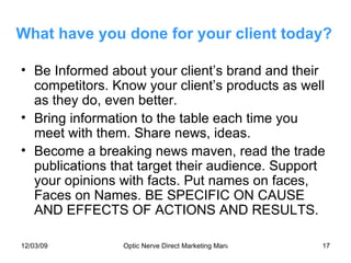 What have you done for your client today? Be Informed about your client’s brand and their competitors. Know your client’s products as well as they do, even better. Bring information to the table each time you meet with them. Share news, ideas. Become a breaking news maven, read the trade publications that target their audience. Support your opinions with facts. Put names on faces, Faces on Names. BE SPECIFIC ON CAUSE AND EFFECTS OF ACTIONS AND RESULTS. 