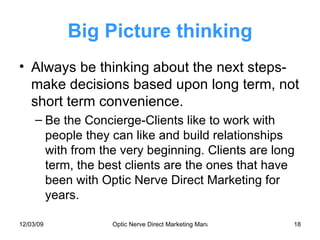 Big Picture thinking Always be thinking about the next steps-make decisions based upon long term, not short term convenience. Be the Concierge-Clients like to work with people they can like and build relationships with from the very beginning. Clients are long term, the best clients are the ones that have been with Optic Nerve Direct Marketing for years. 