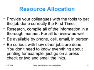 Resource Allocation Provide your colleagues with the tools to get the job done correctly the First Time. Research, compile all of the information in a thorough manner. For all to review as well Be available by phone, cell, email, in person Be curious with how other jobs are done. You don’t need to know everything about printing for example, just go on a press check or two and smell the inks. 