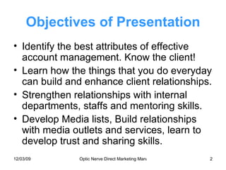 Objectives of Presentation Identify the best attributes of effective account management. Know the client! Learn how the things that you do everyday can build and enhance client relationships. Strengthen relationships with internal departments, staffs and mentoring skills. Develop Media lists, Build relationships with media outlets and services, learn to develop trust and sharing skills. 