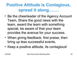 Positive Attitude is Contagious, spread it along……. Be the cheerleader of the Agency Account Team, Share the good news with the team, award the team with something special, be aware of that your team provides the avenue for your success. When giving feedback, first praise, then bring up less successful events.  Keep a positive attitude, its contagious! 