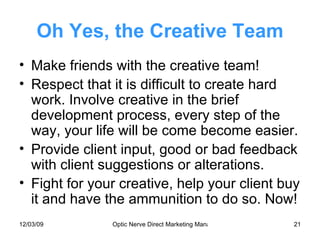 Oh Yes, the Creative Team Make friends with the creative team! Respect that it is difficult to create hard work. Involve creative in the brief development process, every step of the way, your life will be come become easier. Provide client input, good or bad feedback with client suggestions or alterations. Fight for your creative, help your client buy it and have the ammunition to do so. Now! 